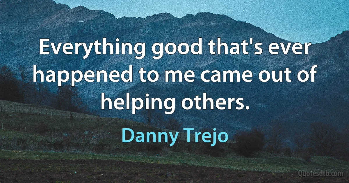 Everything good that's ever happened to me came out of helping others. (Danny Trejo)