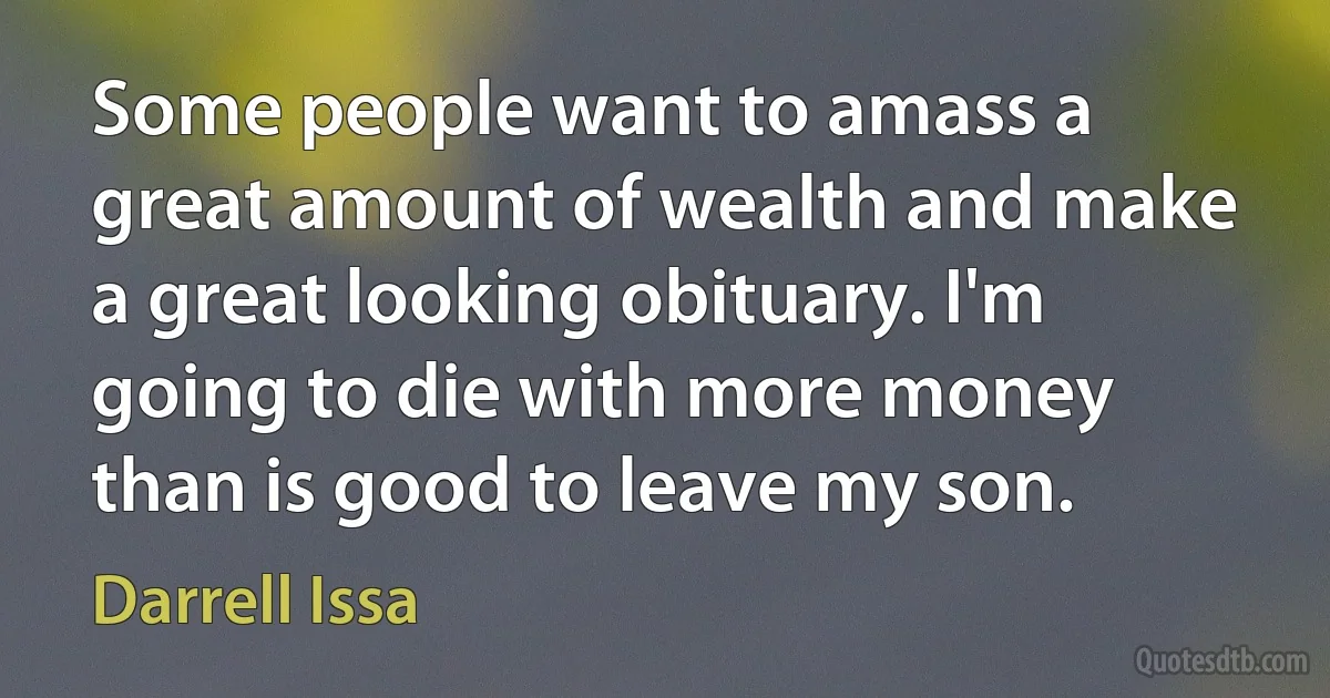 Some people want to amass a great amount of wealth and make a great looking obituary. I'm going to die with more money than is good to leave my son. (Darrell Issa)