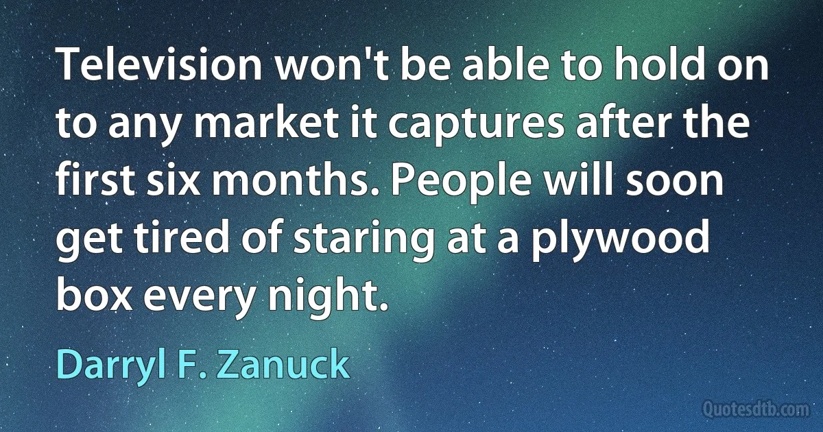 Television won't be able to hold on to any market it captures after the first six months. People will soon get tired of staring at a plywood box every night. (Darryl F. Zanuck)