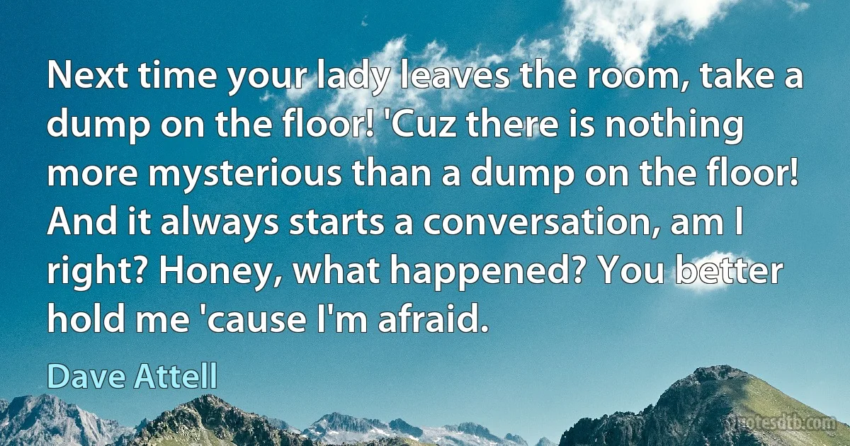 Next time your lady leaves the room, take a dump on the floor! 'Cuz there is nothing more mysterious than a dump on the floor! And it always starts a conversation, am I right? Honey, what happened? You better hold me 'cause I'm afraid. (Dave Attell)