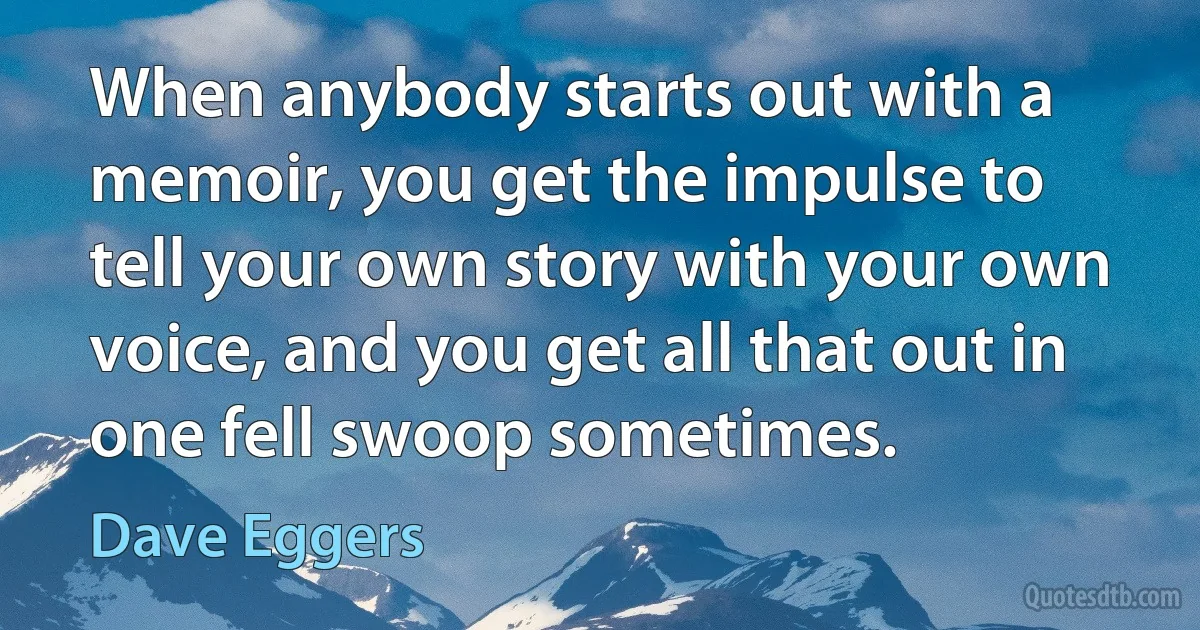 When anybody starts out with a memoir, you get the impulse to tell your own story with your own voice, and you get all that out in one fell swoop sometimes. (Dave Eggers)