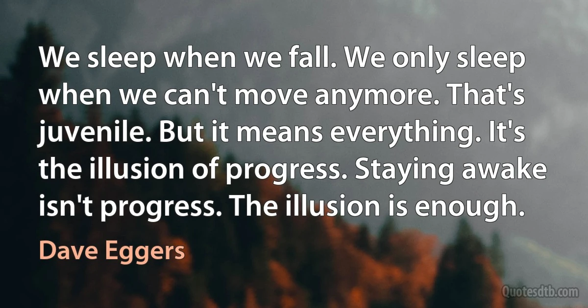 We sleep when we fall. We only sleep when we can't move anymore. That's juvenile. But it means everything. It's the illusion of progress. Staying awake isn't progress. The illusion is enough. (Dave Eggers)