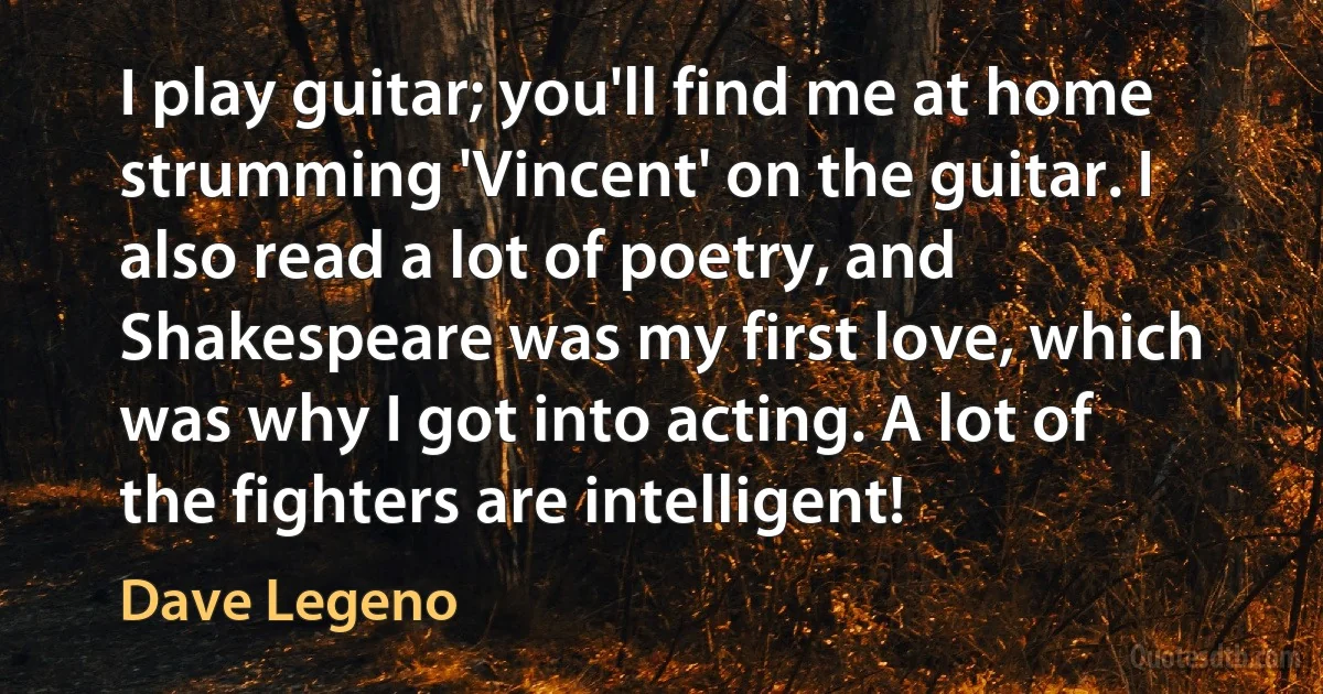 I play guitar; you'll find me at home strumming 'Vincent' on the guitar. I also read a lot of poetry, and Shakespeare was my first love, which was why I got into acting. A lot of the fighters are intelligent! (Dave Legeno)