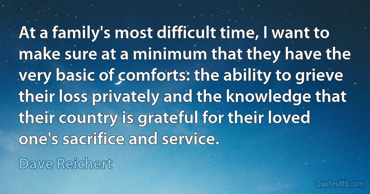 At a family's most difficult time, I want to make sure at a minimum that they have the very basic of comforts: the ability to grieve their loss privately and the knowledge that their country is grateful for their loved one's sacrifice and service. (Dave Reichert)