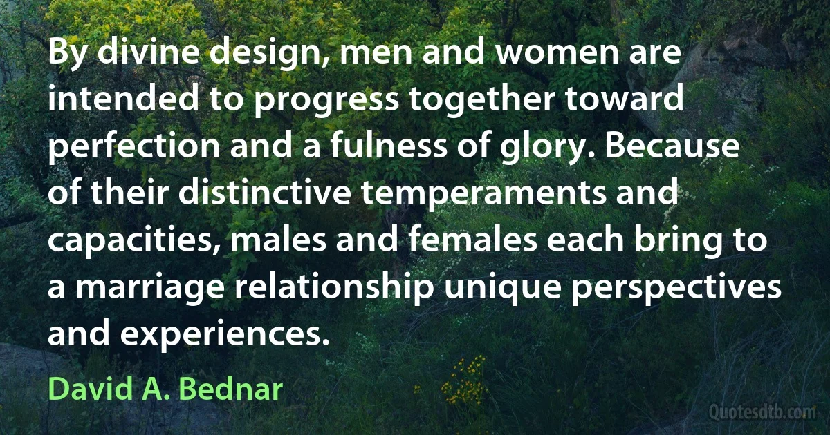 By divine design, men and women are intended to progress together toward perfection and a fulness of glory. Because of their distinctive temperaments and capacities, males and females each bring to a marriage relationship unique perspectives and experiences. (David A. Bednar)