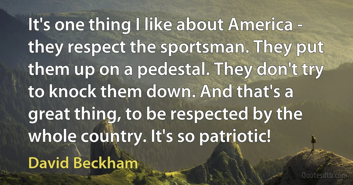 It's one thing I like about America - they respect the sportsman. They put them up on a pedestal. They don't try to knock them down. And that's a great thing, to be respected by the whole country. It's so patriotic! (David Beckham)