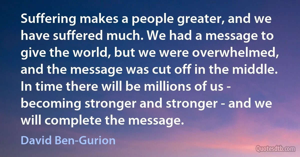 Suffering makes a people greater, and we have suffered much. We had a message to give the world, but we were overwhelmed, and the message was cut off in the middle. In time there will be millions of us - becoming stronger and stronger - and we will complete the message. (David Ben-Gurion)