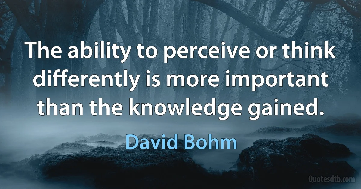 The ability to perceive or think differently is more important than the knowledge gained. (David Bohm)