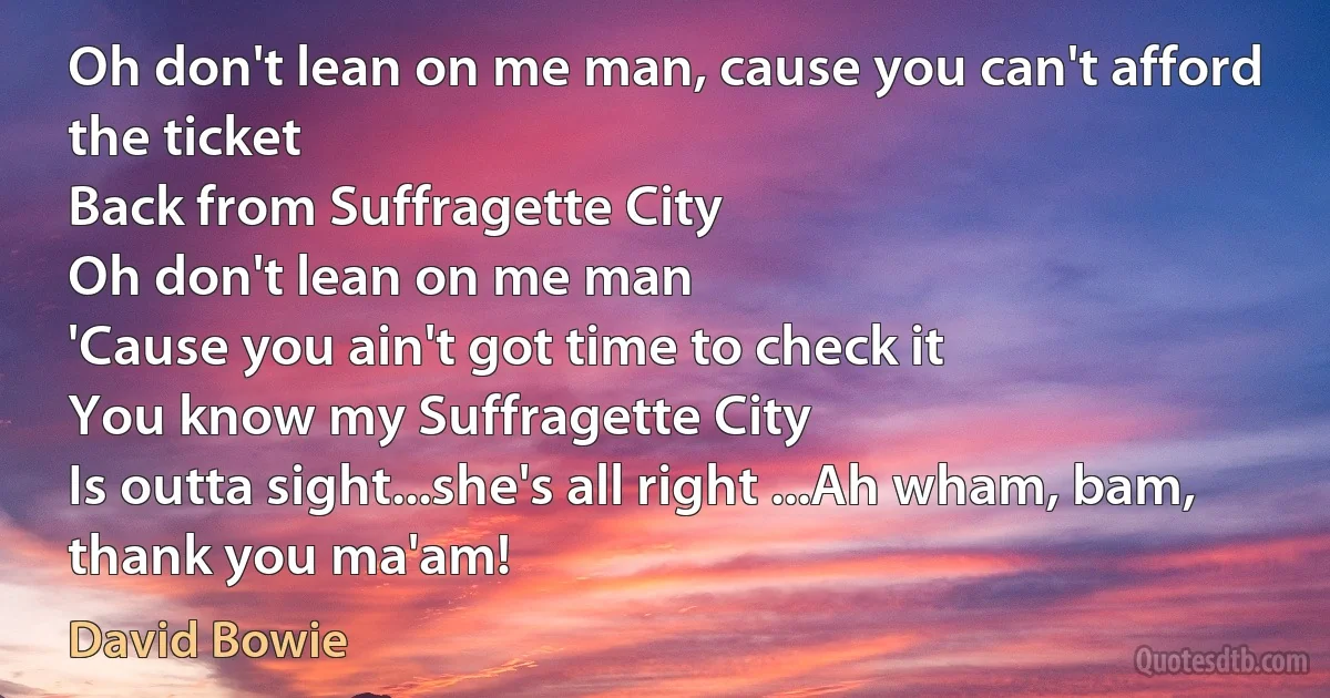 Oh don't lean on me man, cause you can't afford the ticket
Back from Suffragette City
Oh don't lean on me man
'Cause you ain't got time to check it
You know my Suffragette City
Is outta sight...she's all right ...Ah wham, bam, thank you ma'am! (David Bowie)