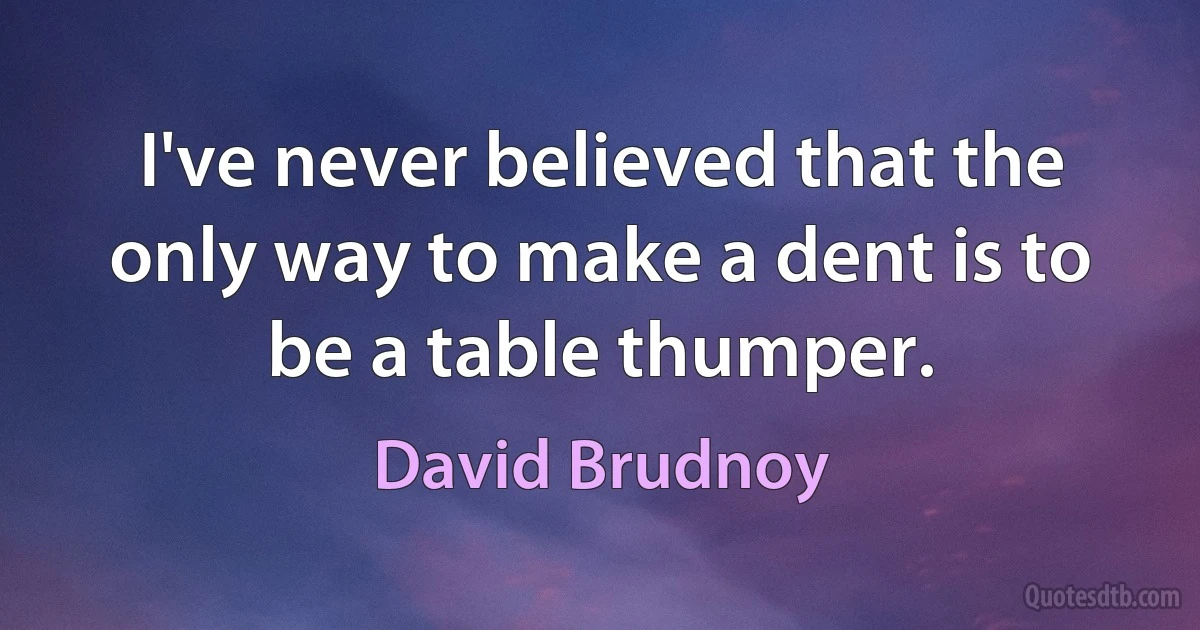 I've never believed that the only way to make a dent is to be a table thumper. (David Brudnoy)