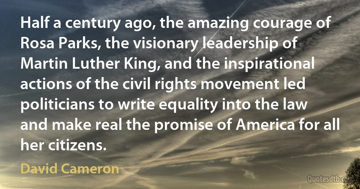 Half a century ago, the amazing courage of Rosa Parks, the visionary leadership of Martin Luther King, and the inspirational actions of the civil rights movement led politicians to write equality into the law and make real the promise of America for all her citizens. (David Cameron)