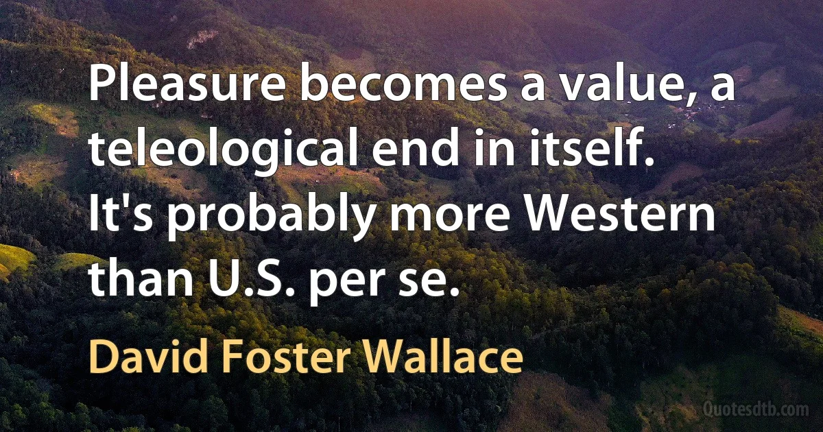 Pleasure becomes a value, a teleological end in itself. It's probably more Western than U.S. per se. (David Foster Wallace)