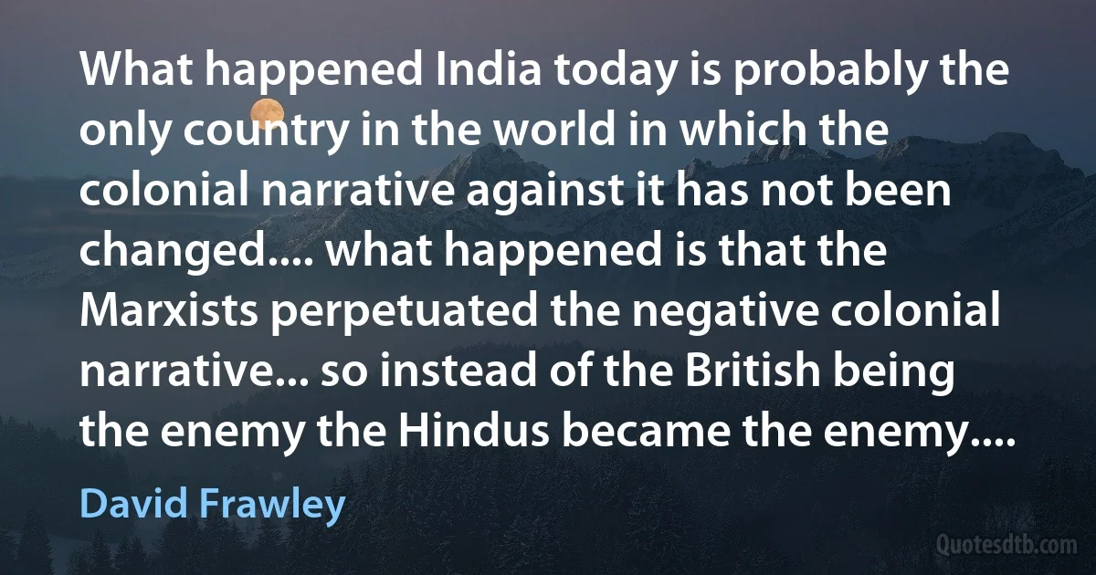 What happened India today is probably the only country in the world in which the colonial narrative against it has not been changed.... what happened is that the Marxists perpetuated the negative colonial narrative... so instead of the British being the enemy the Hindus became the enemy.... (David Frawley)