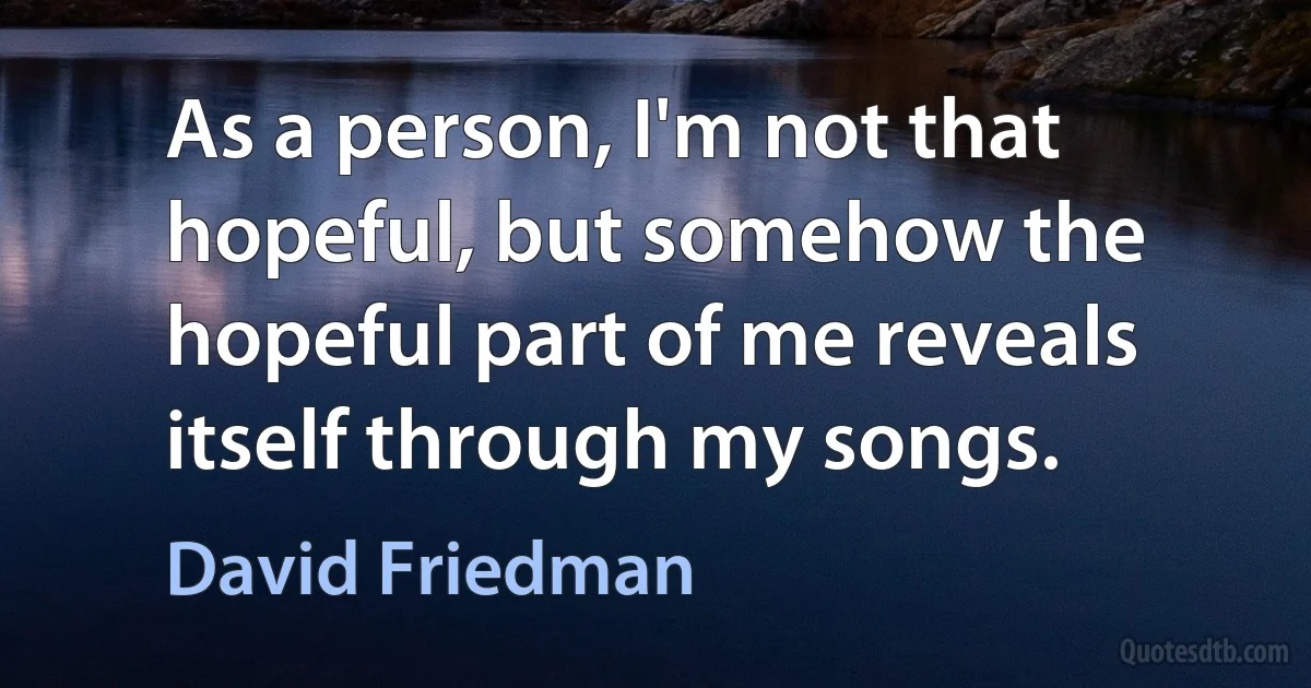 As a person, I'm not that hopeful, but somehow the hopeful part of me reveals itself through my songs. (David Friedman)