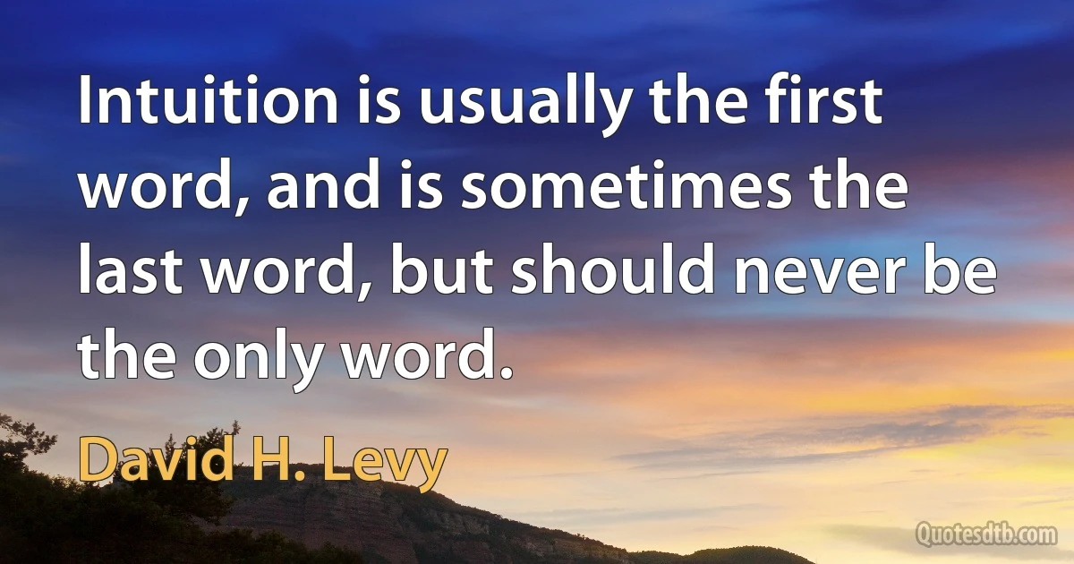 Intuition is usually the first word, and is sometimes the last word, but should never be the only word. (David H. Levy)