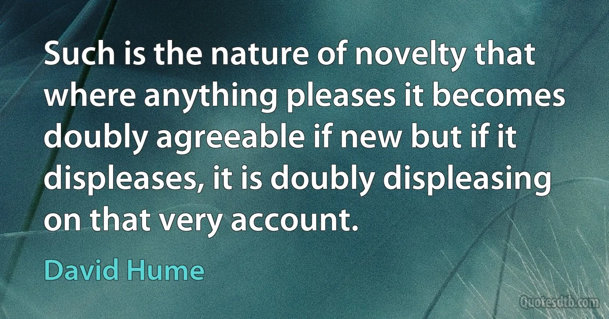 Such is the nature of novelty that where anything pleases it becomes doubly agreeable if new but if it displeases, it is doubly displeasing on that very account. (David Hume)