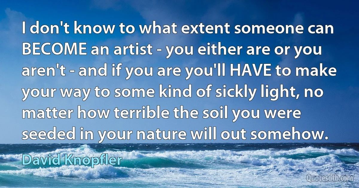 I don't know to what extent someone can BECOME an artist - you either are or you aren't - and if you are you'll HAVE to make your way to some kind of sickly light, no matter how terrible the soil you were seeded in your nature will out somehow. (David Knopfler)