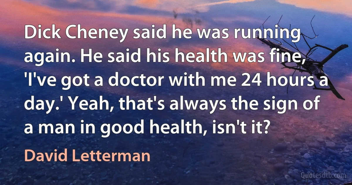 Dick Cheney said he was running again. He said his health was fine, 'I've got a doctor with me 24 hours a day.' Yeah, that's always the sign of a man in good health, isn't it? (David Letterman)