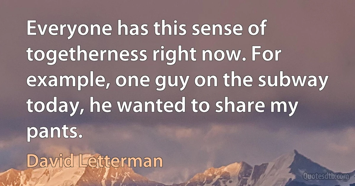 Everyone has this sense of togetherness right now. For example, one guy on the subway today, he wanted to share my pants. (David Letterman)