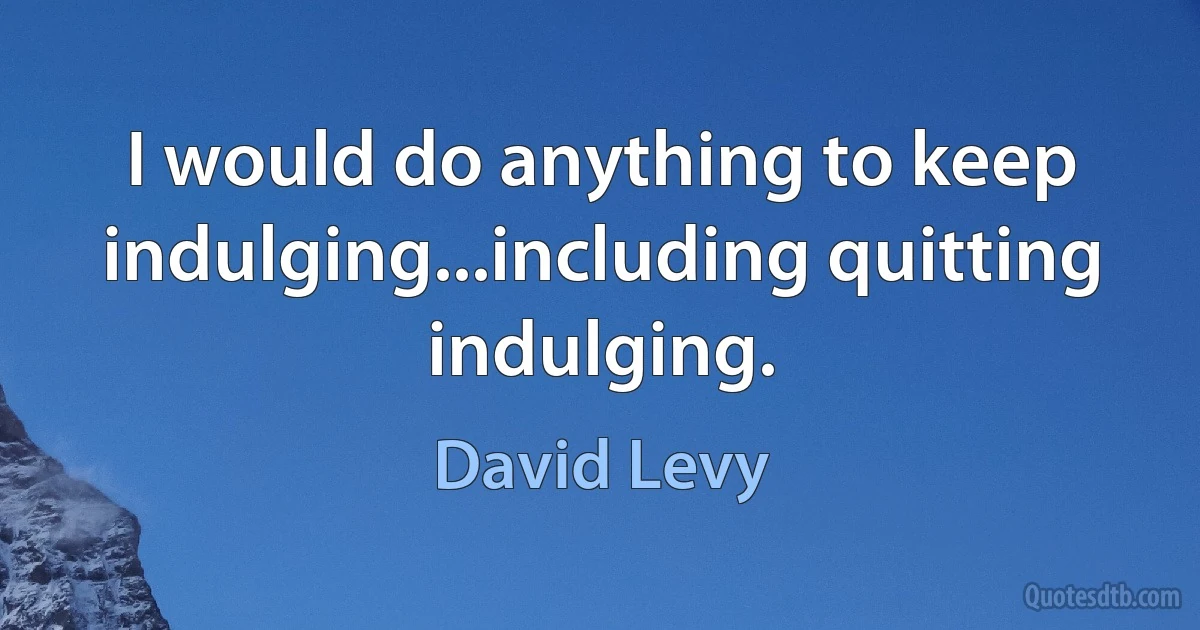 I would do anything to keep indulging...including quitting indulging. (David Levy)