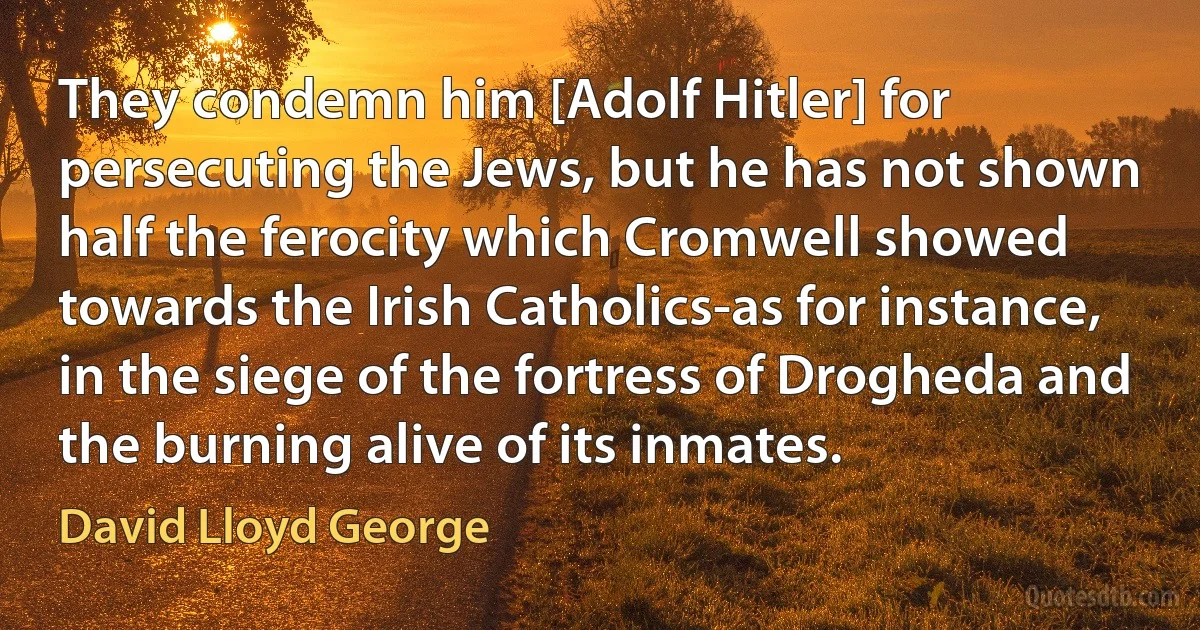 They condemn him [Adolf Hitler] for persecuting the Jews, but he has not shown half the ferocity which Cromwell showed towards the Irish Catholics-as for instance, in the siege of the fortress of Drogheda and the burning alive of its inmates. (David Lloyd George)