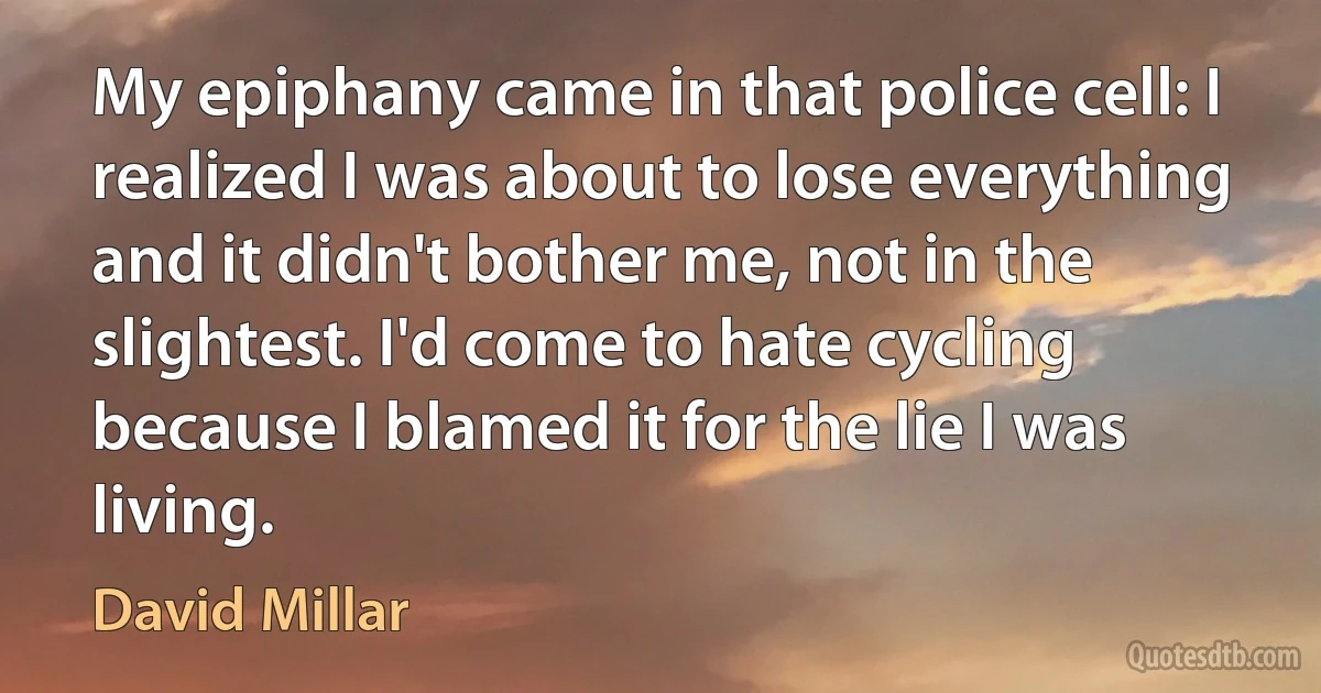 My epiphany came in that police cell: I realized I was about to lose everything and it didn't bother me, not in the slightest. I'd come to hate cycling because I blamed it for the lie I was living. (David Millar)