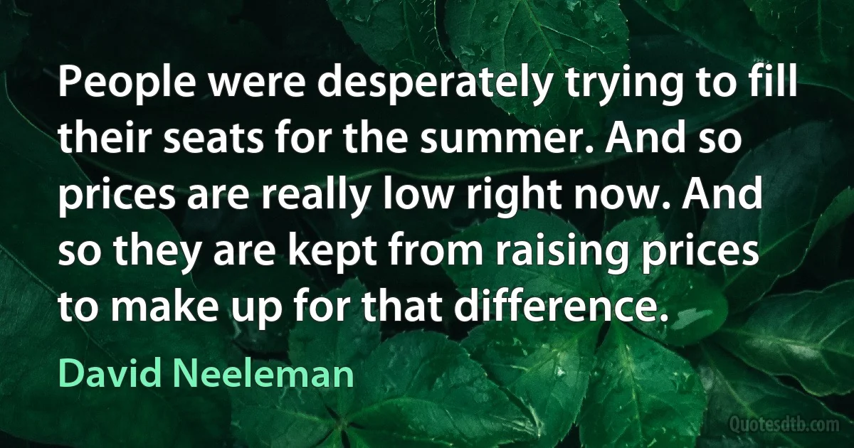 People were desperately trying to fill their seats for the summer. And so prices are really low right now. And so they are kept from raising prices to make up for that difference. (David Neeleman)