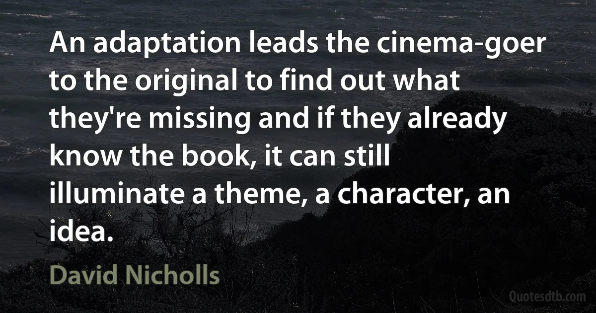 An adaptation leads the cinema-goer to the original to find out what they're missing and if they already know the book, it can still illuminate a theme, a character, an idea. (David Nicholls)