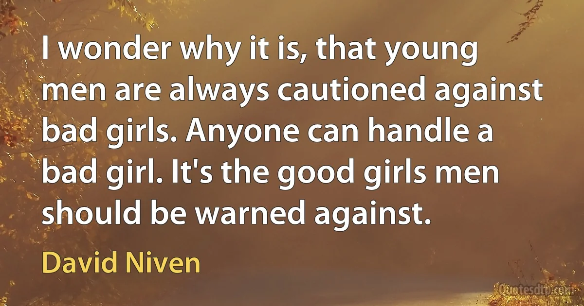 I wonder why it is, that young men are always cautioned against bad girls. Anyone can handle a bad girl. It's the good girls men should be warned against. (David Niven)