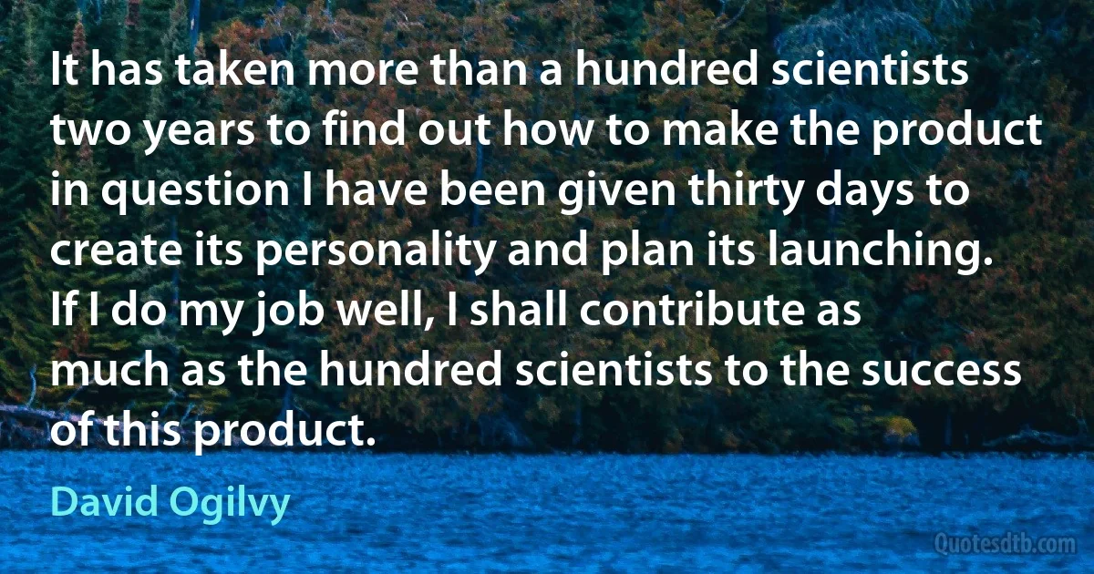 It has taken more than a hundred scientists two years to find out how to make the product in question I have been given thirty days to create its personality and plan its launching. If I do my job well, I shall contribute as much as the hundred scientists to the success of this product. (David Ogilvy)