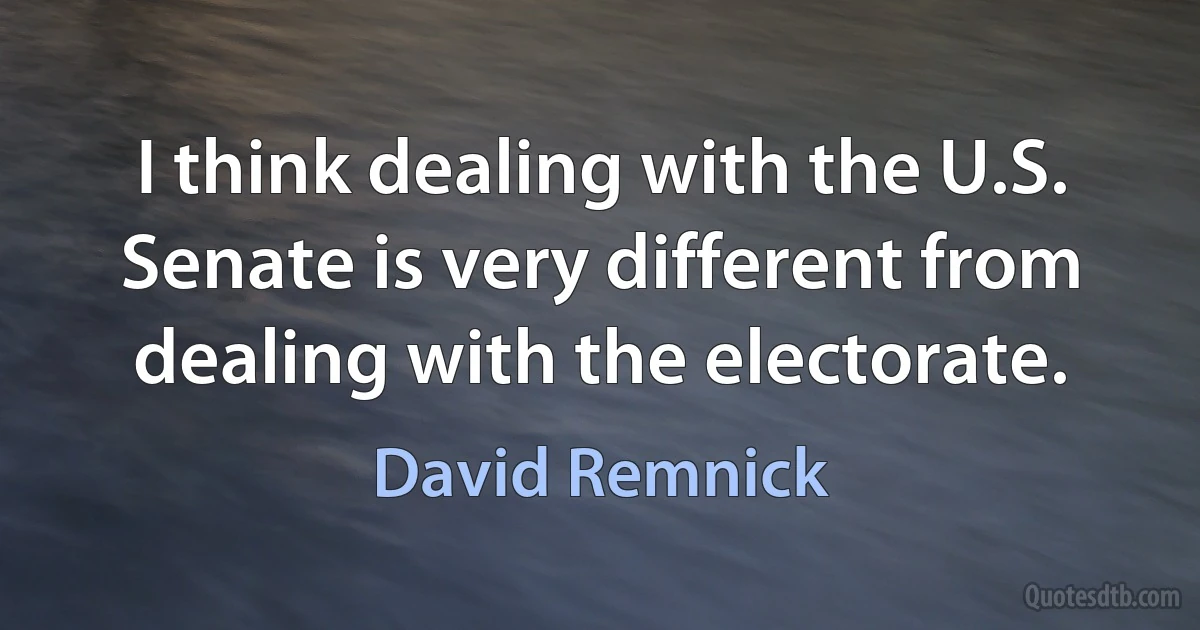 I think dealing with the U.S. Senate is very different from dealing with the electorate. (David Remnick)