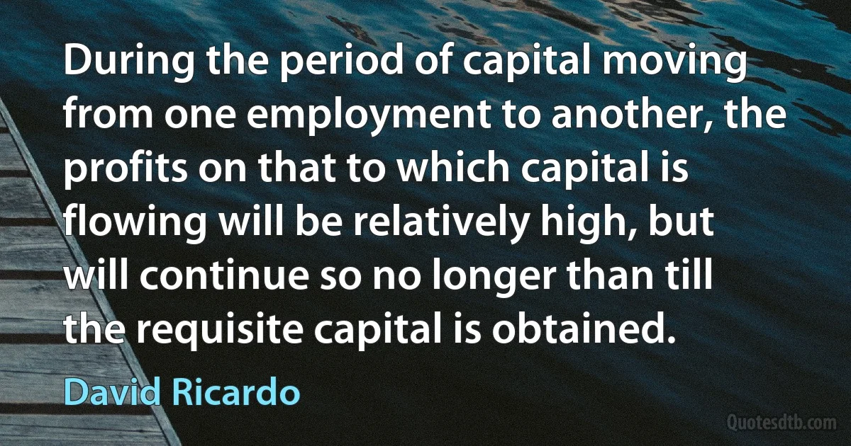 During the period of capital moving from one employment to another, the profits on that to which capital is flowing will be relatively high, but will continue so no longer than till the requisite capital is obtained. (David Ricardo)