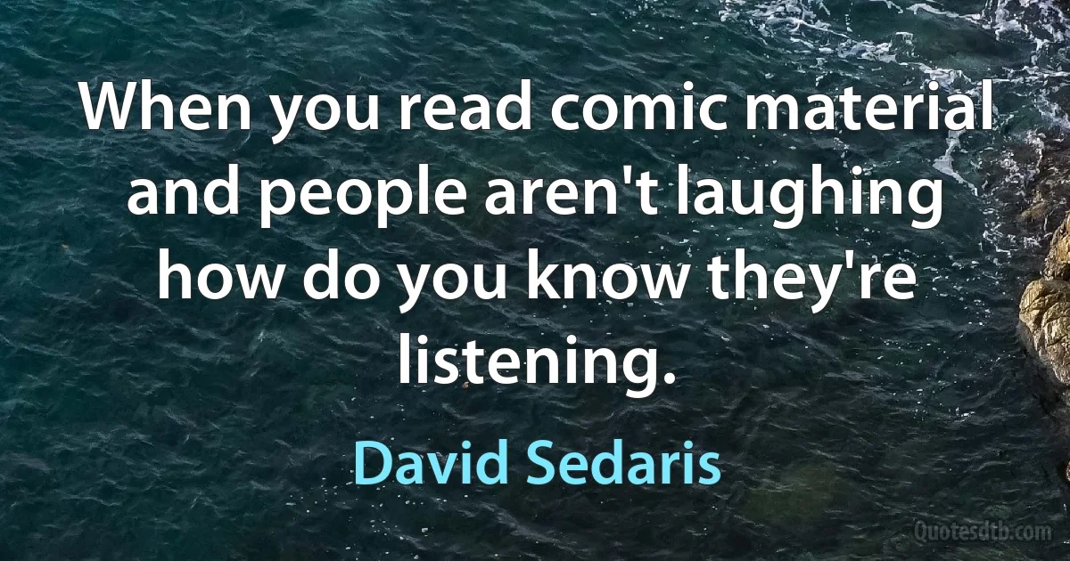 When you read comic material and people aren't laughing how do you know they're listening. (David Sedaris)