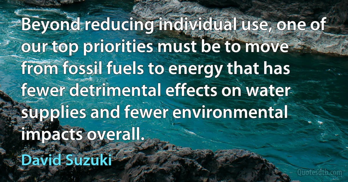 Beyond reducing individual use, one of our top priorities must be to move from fossil fuels to energy that has fewer detrimental effects on water supplies and fewer environmental impacts overall. (David Suzuki)