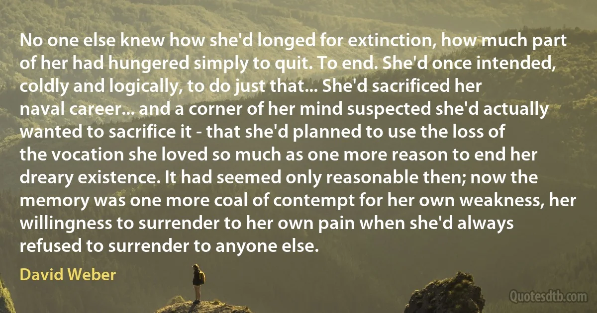 No one else knew how she'd longed for extinction, how much part of her had hungered simply to quit. To end. She'd once intended, coldly and logically, to do just that... She'd sacrificed her naval career... and a corner of her mind suspected she'd actually wanted to sacrifice it - that she'd planned to use the loss of the vocation she loved so much as one more reason to end her dreary existence. It had seemed only reasonable then; now the memory was one more coal of contempt for her own weakness, her willingness to surrender to her own pain when she'd always refused to surrender to anyone else. (David Weber)