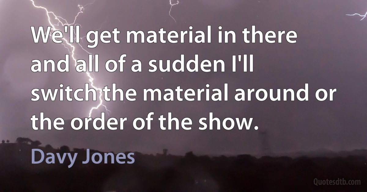 We'll get material in there and all of a sudden I'll switch the material around or the order of the show. (Davy Jones)