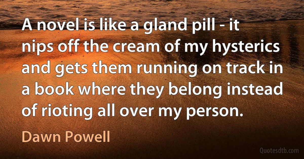 A novel is like a gland pill - it nips off the cream of my hysterics and gets them running on track in a book where they belong instead of rioting all over my person. (Dawn Powell)