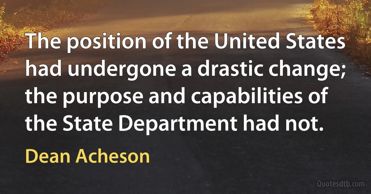 The position of the United States had undergone a drastic change; the purpose and capabilities of the State Department had not. (Dean Acheson)