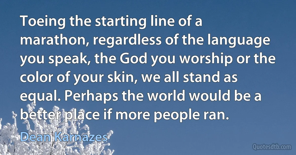 Toeing the starting line of a marathon, regardless of the language you speak, the God you worship or the color of your skin, we all stand as equal. Perhaps the world would be a better place if more people ran. (Dean Karnazes)