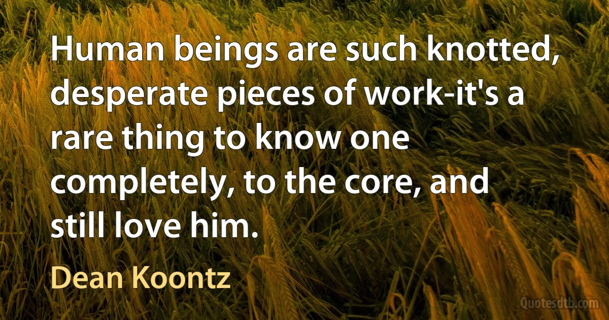 Human beings are such knotted, desperate pieces of work-it's a rare thing to know one completely, to the core, and still love him. (Dean Koontz)