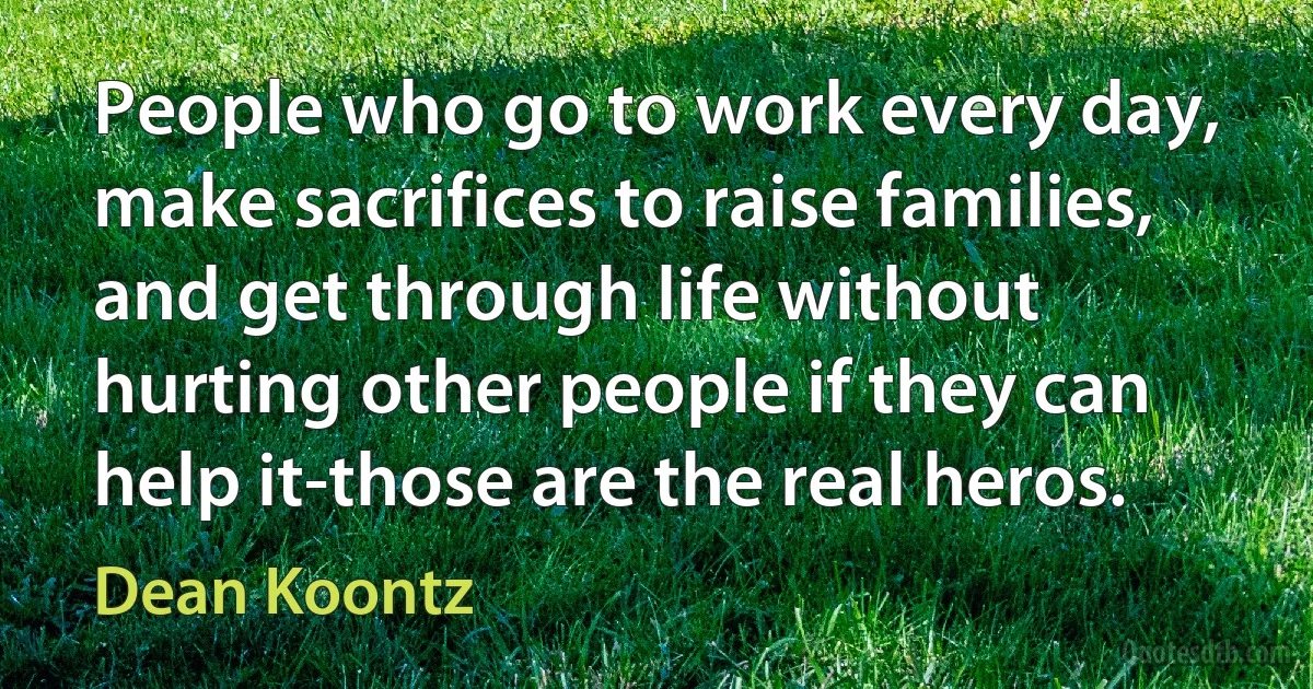 People who go to work every day, make sacrifices to raise families, and get through life without hurting other people if they can help it-those are the real heros. (Dean Koontz)