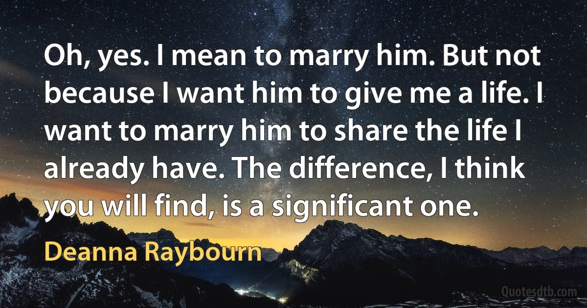 Oh, yes. I mean to marry him. But not because I want him to give me a life. I want to marry him to share the life I already have. The difference, I think you will find, is a significant one. (Deanna Raybourn)