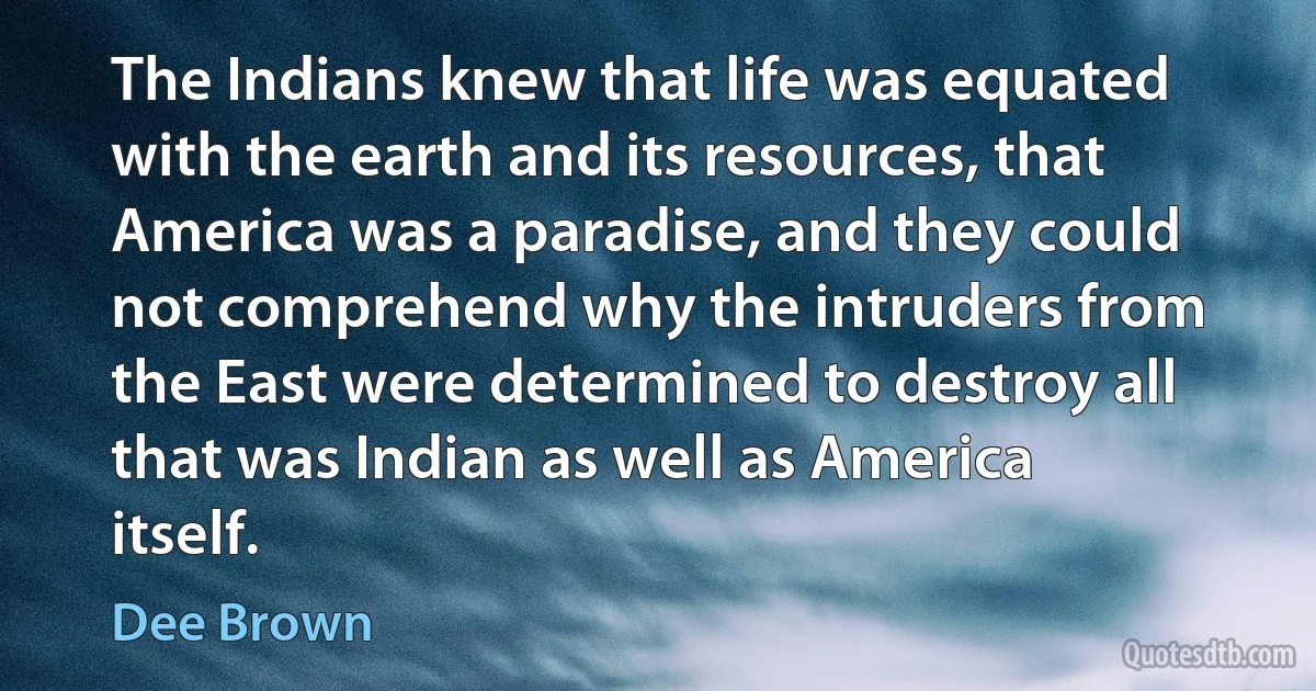 The Indians knew that life was equated with the earth and its resources, that America was a paradise, and they could not comprehend why the intruders from the East were determined to destroy all that was Indian as well as America itself. (Dee Brown)