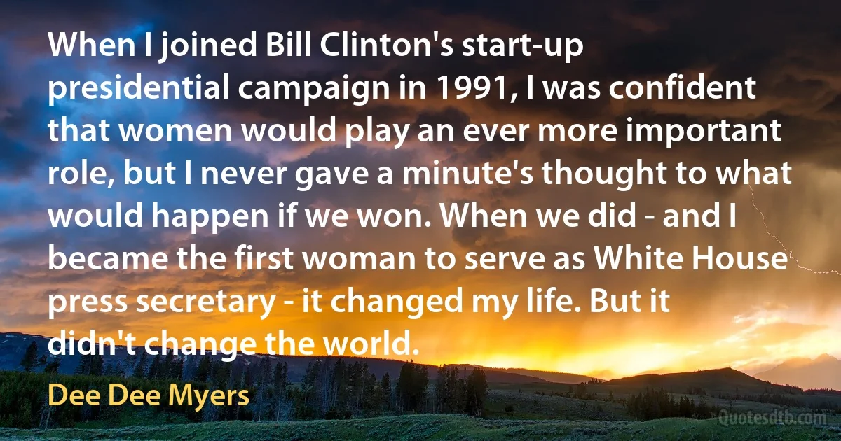 When I joined Bill Clinton's start-up presidential campaign in 1991, I was confident that women would play an ever more important role, but I never gave a minute's thought to what would happen if we won. When we did - and I became the first woman to serve as White House press secretary - it changed my life. But it didn't change the world. (Dee Dee Myers)