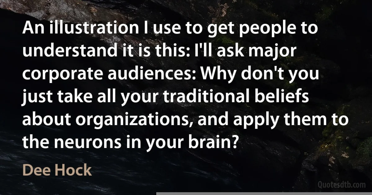 An illustration I use to get people to understand it is this: I'll ask major corporate audiences: Why don't you just take all your traditional beliefs about organizations, and apply them to the neurons in your brain? (Dee Hock)