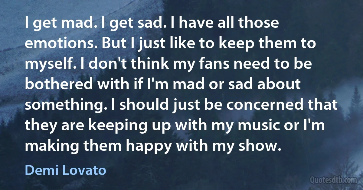 I get mad. I get sad. I have all those emotions. But I just like to keep them to myself. I don't think my fans need to be bothered with if I'm mad or sad about something. I should just be concerned that they are keeping up with my music or I'm making them happy with my show. (Demi Lovato)