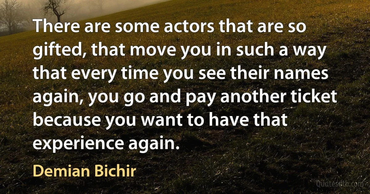 There are some actors that are so gifted, that move you in such a way that every time you see their names again, you go and pay another ticket because you want to have that experience again. (Demian Bichir)