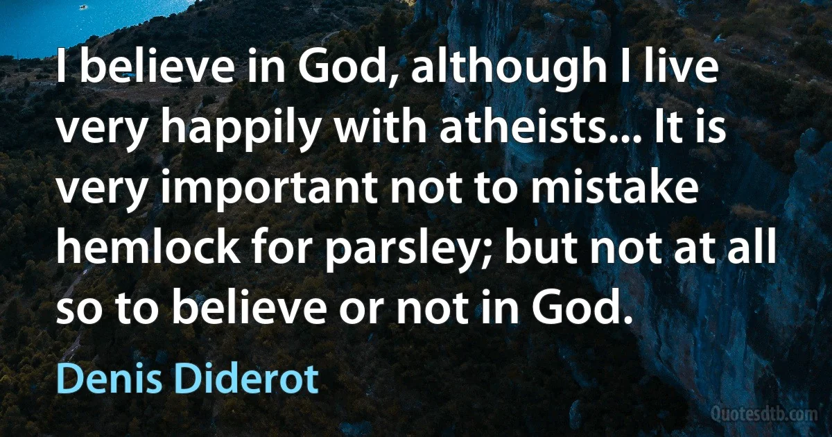 I believe in God, although I live very happily with atheists... It is very important not to mistake hemlock for parsley; but not at all so to believe or not in God. (Denis Diderot)