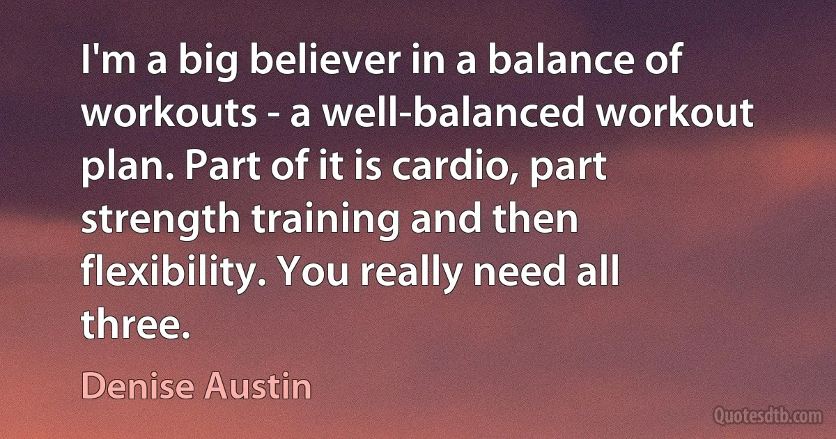 I'm a big believer in a balance of workouts - a well-balanced workout plan. Part of it is cardio, part strength training and then flexibility. You really need all three. (Denise Austin)