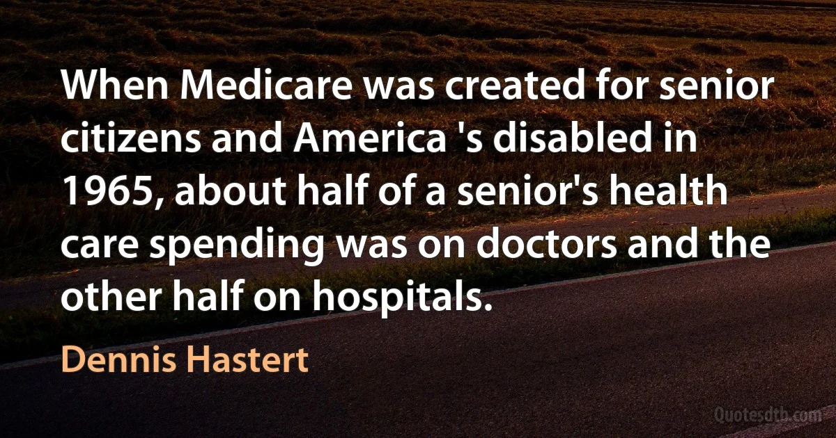 When Medicare was created for senior citizens and America 's disabled in 1965, about half of a senior's health care spending was on doctors and the other half on hospitals. (Dennis Hastert)